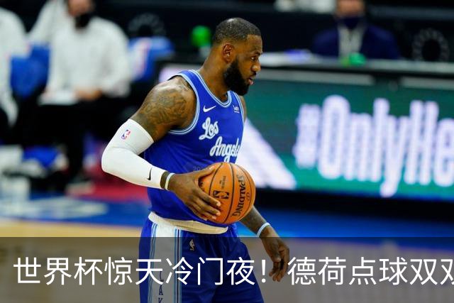 世界杯惊天冷门夜！德荷点球双双出局，利物浦无奈迎最大利好