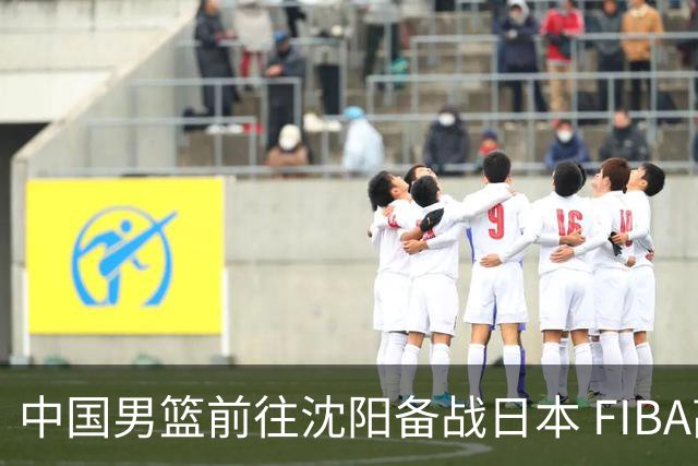 中国男篮前往沈阳备战日本 FIBA高度评价杨瀚森