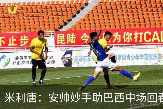 米利唐：安帅妙手助巴西中场回春，在皇马时他就善于倾听建议